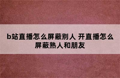 b站直播怎么屏蔽别人 开直播怎么屏蔽熟人和朋友